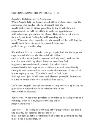 EXTERNALIZING THE PROBLEM | 95
Angela’s Relationship to Avoidance
When Angela left the financial aid office without receiving the
assistance she needed, she told herself that she
would make sure to either go online to try to schedule an
appointment, or call the office to make an appointment
with whomever picked up the phone. But, as the week moved
forward, she kept finding herself avoiding that
task. Whenever she remembered, she would tell herself that she
would do it later. As each day passed, later was
pushed out yet another day.
She did not like to remember and yet again feel the feelings she
experienced while at the financial aid office
earlier in the week (embarrassment and shyness), and she did
not like how thinking about finances made her feel
in general (overwhelmed, scared). So, when those
uncomfortable feelings arose, avoidance would immediately
swoop in and come to her rescue—for the moment. It was as if
it was saying to her, “You don’t need to feel those
feelings now; just avoid them and distract yourself. Tomorrow
is a much better time to take action than today.”
Let’s lead Angela through an externalizing exercise by using the
questions we posed above in relationship to her
battle with avoidance:
Question: When your problem of avoidance is taking over and
winning, what is it trying to convince other
people about you?
Answer: It is trying to convince other people that I am timid
and scared, not serious about school, or
that I am less capable or immature. It works to convince people
that I need a babysitter, or
 