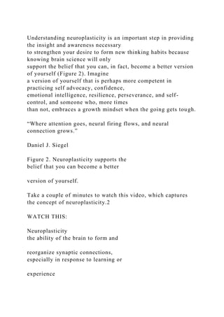 Understanding neuroplasticity is an important step in providing
the insight and awareness necessary
to strengthen your desire to form new thinking habits because
knowing brain science will only
support the belief that you can, in fact, become a better version
of yourself (Figure 2). Imagine
a version of yourself that is perhaps more competent in
practicing self advocacy, confidence,
emotional intelligence, resilience, perseverance, and self-
control, and someone who, more times
than not, embraces a growth mindset when the going gets tough.
“Where attention goes, neural firing flows, and neural
connection grows.”
Daniel J. Siegel
Figure 2. Neuroplasticity supports the
belief that you can become a better
version of yourself.
Take a couple of minutes to watch this video, which captures
the concept of neuroplasticity.2
WATCH THIS:
Neuroplasticity
the ability of the brain to form and
reorganize synaptic connections,
especially in response to learning or
experience
 
