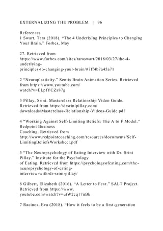 EXTERNALIZING THE PROBLEM | 96
References
1 Swart, Tara (2018). “The 4 Underlying Principles to Changing
Your Brain.” Forbes, May
27. Retrieved from
https://www.forbes.com/sites/taraswart/2018/03/27/the-4-
underlying-
principles-to-changing-your-brain/#7ff4b7a45a71
2 “Neuroplasticity.” Sentis Brain Animation Series. Retrieved
from https://www.youtube.com/
watch?v=ELpfYCZa87g
3 Pillay, Srini. Masterclass Relationship Video Guide.
Retrieved from https://drsrinipillay.com/
downloads/Masterclass-Relationship-Videos-Guide.pdf
4 “Working Against Self-Limiting Beliefs: The A to F Model.”
Redpoint Business
Coaching. Retrieved from
http://www.redpointcoaching.com/resources/documents/Self-
LimitingBeliefsWorksheet.pdf
5 “The Neuropsychology of Eating Interview with Dr. Srini
Pillay.” Institute for the Psychology
of Eating. Retrieved from https://psychologyofeating.com/the-
neuropsychology-of-eating-
interview-with-dr-srini-pillay/
6 Gilbert, Elizabeth (2016). “A Letter to Fear.” SALT Project.
Retrieved from https://www.
youtube.com/watch?v=utW2cq17nBk
7 Racinos, Eva (2018). “How it feels to be a first-generation
 