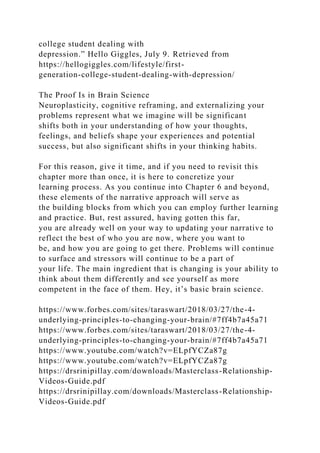 college student dealing with
depression.” Hello Giggles, July 9. Retrieved from
https://hellogiggles.com/lifestyle/first-
generation-college-student-dealing-with-depression/
The Proof Is in Brain Science
Neuroplasticity, cognitive reframing, and externalizing your
problems represent what we imagine will be significant
shifts both in your understanding of how your thoughts,
feelings, and beliefs shape your experiences and potential
success, but also significant shifts in your thinking habits.
For this reason, give it time, and if you need to revisit this
chapter more than once, it is here to concretize your
learning process. As you continue into Chapter 6 and beyond,
these elements of the narrative approach will serve as
the building blocks from which you can employ further learning
and practice. But, rest assured, having gotten this far,
you are already well on your way to updating your narrative to
reflect the best of who you are now, where you want to
be, and how you are going to get there. Problems will continue
to surface and stressors will continue to be a part of
your life. The main ingredient that is changing is your ability to
think about them differently and see yourself as more
competent in the face of them. Hey, it’s basic brain science.
https://www.forbes.com/sites/taraswart/2018/03/27/the-4-
underlying-principles-to-changing-your-brain/#7ff4b7a45a71
https://www.forbes.com/sites/taraswart/2018/03/27/the-4-
underlying-principles-to-changing-your-brain/#7ff4b7a45a71
https://www.youtube.com/watch?v=ELpfYCZa87g
https://www.youtube.com/watch?v=ELpfYCZa87g
https://drsrinipillay.com/downloads/Masterclass-Relationship-
Videos-Guide.pdf
https://drsrinipillay.com/downloads/Masterclass-Relationship-
Videos-Guide.pdf
 