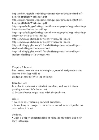 http://www.redpointcoaching.com/resources/documents/Self-
LimitingBeliefsWorksheet.pdf
http://www.redpointcoaching.com/resources/documents/Self-
LimitingBeliefsWorksheet.pdf
https://psychologyofeating.com/the-neuropsychology-of-eating-
interview-with-dr-srini-pillay/
https://psychologyofeating.com/the-neuropsychology-of-eating-
interview-with-dr-srini-pillay/
https://www.youtube.com/watch?v=utW2cq17nBk
https://www.youtube.com/watch?v=utW2cq17nBk
https://hellogiggles.com/lifestyle/first-generation-college-
student-dealing-with-depression/
https://hellogiggles.com/lifestyle/first-generation-college-
student-dealing-with-depression/
Chapter 5 Journal
For instructions on how to complete journal assignments and
info on how they will be
graded, please refer to the syllabus.
Introduction:
In order to outsmart a mindset problem, and keep it from
gaining control, it’s important
to become better acquainted with the problem.
Goals:
• Practice externalizing mindset problems.
• Learn how to recognize the occurrence of mindset problems
even when it’s not
obvious.
• Gain a deeper understanding of mindset problems and how
they influence.
 