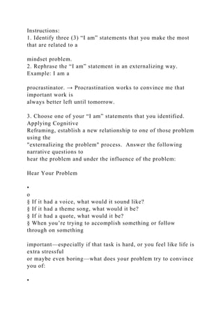 Instructions:
1. Identify three (3) “I am” statements that you make the most
that are related to a
mindset problem.
2. Rephrase the “I am” statement in an externalizing way.
Example: I am a
procrastinator. → Procrastination works to convince me that
important work is
always better left until tomorrow.
3. Choose one of your “I am” statements that you identified.
Applying Cognitive
Reframing, establish a new relationship to one of those problem
using the
"externalizing the problem" process. Answer the following
narrative questions to
hear the problem and under the influence of the problem:
Hear Your Problem
•
o
§ If it had a voice, what would it sound like?
§ If it had a theme song, what would it be?
§ If it had a quote, what would it be?
§ When you’re trying to accomplish something or follow
through on something
important—especially if that task is hard, or you feel like life is
extra stressful
or maybe even boring—what does your problem try to convince
you of:
•
 