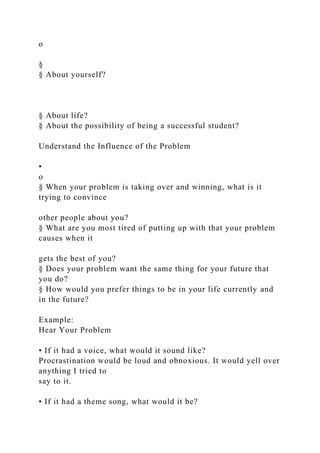 o
§
§ About yourself?
§ About life?
§ About the possibility of being a successful student?
Understand the Influence of the Problem
•
o
§ When your problem is taking over and winning, what is it
trying to convince
other people about you?
§ What are you most tired of putting up with that your problem
causes when it
gets the best of you?
§ Does your problem want the same thing for your future that
you do?
§ How would you prefer things to be in your life currently and
in the future?
Example:
Hear Your Problem
• If it had a voice, what would it sound like?
Procrastination would be loud and obnoxious. It would yell over
anything I tried to
say to it.
• If it had a theme song, what would it be?
 