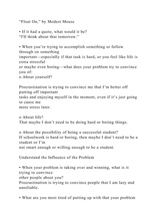 “Float On,” by Modest Mouse
• If it had a quote, what would it be?
“I'll think about that tomorrow.”
• When you’re trying to accomplish something or follow
through on something
important—especially if that task is hard, or you feel like life is
extra stressful
or maybe even boring—what does your problem try to convince
you of:
o About yourself?
Procrastination is trying to convince me that I’m better off
putting off important
tasks and enjoying myself in the moment, even if it’s just going
to cause me
more stress later.
o About life?
That maybe I don’t need to be doing hard or boring things.
o About the possibility of being a successful student?
If schoolwork is hard or boring, then maybe I don’t need to be a
student or I’m
not smart enough or willing enough to be a student.
Understand the Influence of the Problem
• When your problem is taking over and winning, what is it
trying to convince
other people about you?
Procrastination is trying to convince people that I am lazy and
unreliable.
• What are you most tired of putting up with that your problem
 