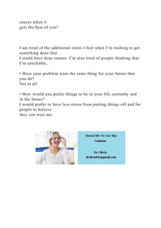 causes when it
gets the best of you?
I am tired of the additional stress I feel when I’m rushing to get
something done that
I could have done sooner. I’m also tired of people thinking that
I’m unreliable.
• Does your problem want the same thing for your future that
you do?
Not at all
• How would you prefer things to be in your life currently and
in the future?
I would prefer to have less stress from putting things off and for
people to believe
they can trust me.
 