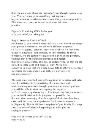 that you own your thoughts instead of your thoughts possessing
you. You see, change is something that happens
to you, whereas transformation is something you must practice.
This three-step process is your invitation into that
practice.
Figure 3. Practicing OWN helps you
take control of your thoughts.
Step 1: Observe Your Self-Talk
In Chapter 2, you learned what self-talk is and how it can shape
your personal narrative. We all have different negative
self-talk “triggers,” circumstances under which we feel more
insecure, uncertain, self-critical, or self-blaming. In those
moments, we are certainly caught in the grips of the problem,
whether that be the growing narrative and belief
that we are lazy, stupid, anxious, or undeserving, or that we are
flawed in some deep and essential way. We talk to
ourselves in ways that we would never talk to others we respect:
we shame our appearance, our abilities, our intellect,
and our character.
The next time you find yourself caught up in negative self talk,
start by noticing it. By practicing this awareness and
understanding your own thought processes, or metacognition,
you will be able to start interrupting the negative
self-talk simply by observing it. It is important that you observe
your self-talk with as little judgment as possible. So,
the next time you enjoy that final spoonful of chocolate lava
cake, and the requisite negative self-talk ensues, observe
it (Figure 4). That is all that is required of you in this first step.
Just take note of what is happening and what you are
saying to yourself.
Figure 4. Interrupt your self-talk by
observing it.
 