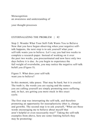 Metacognition
an awareness and understanding of
your thought processes
EXTERNALIZING THE PROBLEM | 82
Step 2: Wonder What Your Self-Talk Wants You to Believe
Now that you have begun observing when your negative self-
talk happens, the next step is to ask yourself what your
self-talk wants you to believe. Let’s say you had two weeks to
complete a research paper. Instead of working on it over
the past two weeks, you procrastinated and now have only two
days before it is due. As you begin to experience the
full weight of overwhelm, you may notice the negative self-talk
befall you (Figure 5).
Figure 5. What does your self-talk
want you to believe?
In this moment, take pause. That may be hard, but it is crucial.
The truth is, the words you are saying and the names
you are calling yourself are simply promoting more suffering
and, in fact, are getting you more stuck in this exact
cycle.
The first step was interrupting the self-talk, and therefore
promoting an opportunity for neuroplasticity (that is, change
and growth). The second step is to ask yourself, “What are these
words encouraging me to believe about myself that
aren’t helpful or even necessarily true?” Taking the self-talk
examples from above, here are some limiting beliefs they
may be promoting:
 