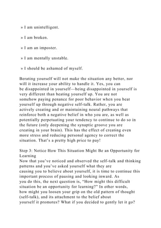 » I am unintelligent.
» I am broken.
» I am an imposter.
» I am mentally unstable.
» I should be ashamed of myself.
Berating yourself will not make the situation any better, nor
will it increase your ability to handle it. Yes, you can
be disappointed in yourself—being disappointed in yourself is
very different than beating yourself up. You are not
somehow paying penance for poor behavior when you beat
yourself up through negative self-talk. Rather, you are
actively creating and or maintaining neural pathways that
reinforce both a negative belief in who you are, as well as
potentially perpetuating your tendency to continue to do so in
the future (only deepening the synaptic groove you are
creating in your brain). This has the effect of creating even
more stress and reducing personal agency to correct the
situation. That’s a pretty high price to pay!
Step 3: Notice How This Situation Might Be an Opportunity for
Learning
Now that you’ve noticed and observed the self-talk and thinking
patterns and you’ve asked yourself what they are
causing you to believe about yourself, it is time to continue this
important process of pausing and looking inward. As
you do this, the next question is, “How might this difficult
situation be an opportunity for learning?” In other words,
how might you loosen your grip on the old pattern of thought
(self-talk), and its attachment to the belief about
yourself it promotes? What if you decided to gently let it go?
 