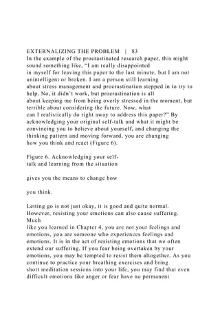 EXTERNALIZING THE PROBLEM | 83
In the example of the procrastinated research paper, this might
sound something like, “I am really disappointed
in myself for leaving this paper to the last minute, but I am not
unintelligent or broken. I am a person still learning
about stress management and procrastination stepped in to try to
help. No, it didn’t work, but procrastination is all
about keeping me from being overly stressed in the moment, but
terrible about considering the future. Now, what
can I realistically do right away to address this paper?” By
acknowledging your original self-talk and what it might be
convincing you to believe about yourself, and changing the
thinking pattern and moving forward, you are changing
how you think and react (Figure 6).
Figure 6. Acknowledging your self-
talk and learning from the situation
gives you the means to change how
you think.
Letting go is not just okay, it is good and quite normal.
However, resisting your emotions can also cause suffering.
Much
like you learned in Chapter 4, you are not your feelings and
emotions, you are someone who experiences feelings and
emotions. It is in the act of resisting emotions that we often
extend our suffering. If you fear being overtaken by your
emotions, you may be tempted to resist them altogether. As you
continue to practice your breathing exercises and bring
short meditation sessions into your life, you may find that even
difficult emotions like anger or fear have no permanent
 