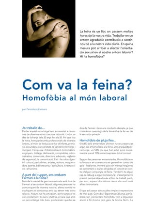 La feina és un lloc on passem moltes
                                                             hores de la nostra vida. Treballar en un
                                                             entorn agradable contribueix a sentir·
                                                             nos bé a la nostra vida diària. En quina
                                                             mesura pot arribar a afectar l’orienta·
                                                             ció sexual en el nostre entorn laboral?
                                                             Hi ha homofòbia?




Com va la feina?
Homofòbia al món laboral
per Periodista d’armaris




Jo treballo de…                                              dins de l’armari i tenir una conducta discreta, ja que
Per fer aquest reportatge hem entrevistat a perso-           consideren que ningú de la feina n’ha de fer res de
nes de diverses edats i sectors laborals. L’edat va          la seva vida privada.
des de la franja dels 20 anys fins als 50. Pel que fa a
la feina, hem parlat amb professionals de diversos           Homofòbia de pluja fina...
àmbits, el món de l’educació (llar d’infants, primà-         El 63% dels entrevistats afirmen haver presenciat
ria, secundària i universitat), la sanitat (infermeres i     algun cas d’homofòbia a la feina. Dins d’aquest per-
metges), l’empresa i l’Administració (informàtics,           centatge, un 53% diu que han estat pocs casos,
enginyers, biòlegs, delineants, comptables, admi-            mentre que el 10% restant expressa tot el contrari.
nistratius, comercials, directors, advocats, vigilants
de seguretat), la comunicació, l’art i la cultura (ges-      Segons les persones entrevistades, l’homofòbia se
tió cultural, periodistes, artistes, editors, maqueta-       sol mostrar en comentaris en general en contra de
dors, sastres, bibliotecaris), l’agricultura, la restaura-   gais i lesbianes, mentre que són menys freqüents
ció i el turisme.                                            els comentaris o burles dirigides en concret en con-
                                                             tra d’algun company/a de feina. També hi ha algun
A part del tupper, ens enduem                                cas de rebuig a algun company/a i d’assetjament i
l’armari a la feina?                                         pressió perquè abandonés el lloc de treball, però,
Més de la meitat de gent entrevistada està fora de           per sort, aquest dos últims casos són molt més
l’armari al seu entorn laboral. Algunes persones ho          aïllats i minoritaris.
comuniquen de manera natural, altres només ho
expliquen als companys amb qui tenen més bona                El que sol passar són acudits ximples i expressions
relació. Alguns no ho amaguen, però tampoc ho                de mal gust. Com diu l’Esperança (30 anys, perio-
van proclamant. En canvi d’altres, encara que amb            dista), són «comentaris homòfobs, com si diguessin
un percentatge més baix, prefereixen quedar-se               anem a fer broma dels gais, la broma fàcil». La
 