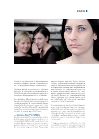 COLORS          11




Consol (39 anys, informàtica), es refereix a aquestes    els costa dirigir-los la paraula». El Joan (46 anys,
situacions on tenen lloc «els típics comentaris conti-   professor universitari) aporta aquesta experiència
nus i un llenguatge políticament molt incorrecte».       personal: «Recordo un cas en que un catedràtic de
                                                         la meva escola va comentar que li semblava bé que
També cal destacar les murmuracions i xafarderies        gais i lesbianes ens poguéssim casar, però no
a propòsit de companys i companyes de feina. La          acceptava que poguéssim adoptar. Tot i així,
Sílvia (30 anys, administrativa) explica que ha sentit   aquesta mateixa persona em pregunta molt sovint
«comentaris despectius de si és o no és lesbiana».       pel meu fill». En canvi, una coneguda de l’Àngels
                                                         (49 anys, pedagoga), no va trobar el respecte vers el
Com diu l’Albert (22 anys, estudia i treballa com a      seu model familiar: «Se’n reien per ser mare lesbia-
becari), «homofòbia és sobretot no acceptar altres       na, sense un “home” al seu costat».
models de sexualitat i de concepció de les relacions
i bandejar-les. Comentaris en aquest sentit n’hi ha      El problema s’agreuja quan la intolerància s’expres-
molts». Per exemple, el Ferran, (51 anys, editor) diu    sa en actes i conductes clarament ofensives.
que es feien «comentaris despectius respecte a un        L’Aurèlia (28 anys, analista programadora) així ho
company de feina gai quan ell no hi era».                expressa: «Les meves experiències es basen en
                                                         insults, acudits i burles constants amb referències
...i pedregades d’homofòbia                              homòfobes i masclistes. Algun company em va dir
La no acceptació de l’homosexualitat pot originar        obertament que no li agradaven les persones
problemes de convivència que enterboleixen el            homosexuals».
clima de treball. La Remei, (40 anys, professora uni-
versitària) diu que «algunes companyes i companys        Hi ha persones que han patit la discriminació a
guarden distància amb les persones homosexuals,          causa de falsos prejudicis i acusacions, fins al punt
fan comentaris a l’esquena, rialletes. A alguns caps     de veure en perill el seu contracte laboral. La Noemí
 