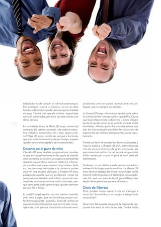 COLORS          13




treballador ha de complir un rol molt estereotipat.       problemes amb els pares i també amb els col-
Per exemple: paleta o mecànic, en el cas dels             legues, que no sempre son oberts».
homes, sobretot en aquells casos en què es treballa
en grup. També crec que els militars i esportistes        La Consol (39 anys, informàtica) també parla sobre
són molt vulnerables, tant en el cas dels homes com       la confusió entre homosexualitat i pedofília. Opina
de les dones».                                            que les professions de la docència i, a més, afegeix
                                                          les de la sanitat, estan en el punt de mira de molts
En la mateixa línea, la Maite (33 anys, comercial)        homòfobs: «Penso que hi ha una idea estesa que
assenyala els «sectors concrets i de tradició mascu-      tots els homosexuals aprofitem les situacions de
lina: indústria, construcció, etc.»; això, segons indi-   superioritat per realitzar assetjaments sexuals impu-
ca l’Olga (40 anys), podria ser perquè a les feines       nement».
que són tradicionalment fetes per homes, aquests
«poden veure amenaçada la seva masculinitat».             També cal tenir en compte les feines exposades a
                                                          l’opinió pública. L’Àngels (38 anys, administrativa)
Docents en el punt de mira                                cita els càrrecs directius de grans empreses, els
L’Aurèlia (28 anys, analista programadora) conside-       esportistes i els polítics. La raó podria ser que molts
ra que en «aquelles feines en les quals es treballa       d’ells «tenen por a que la gent es mofi amb els
amb persones pot existir una especial sensibilitat        comentaris».
respecte aquest tema, com són medicina, inferme-
ria, i professorat, especialment de primària». Amb        Finalment, no cal oblidar aquells sectors on tradicio-
tot, les persones dedicades a la docència poden           nalment hi ha hagut més homofòbia. La Marina (28
estar en una situació delicada. L’Àngels (49 anys,        anys, tècnica) destaca les feines relacionades «amb
pedagoga) apunta que els professors i totes les           entorns molt religiosos o d’ideologies conservado-
persones que treballen amb infants i joves són sus-       res», tot i que creu que «no es pot generalitzar ja que
ceptibles de viure situacions molt incòmodes, per-        depèn de les persones que tens al voltant».
què certa gent podria pensar que «poden pervertir
als seus fills o filles».                                 Oasis de llibertat
                                                          Però, podem trobar oasis? Llocs on s’estigui a
El Joel (32 anys) explica: «Jo sóc mestre i treballo      recer de l’homofòbia o on aquesta estigui més
amb nens. La gent pot ser homòfoba perquè con-            arraconada?
fon homosexualitat i pedofília. Sortir de l’armari en
aquest àmbit professional pot tenir males conse-          Quan hem fet aquesta pregunta, la majoria de res-
qüències, com pèrdua d’autoritat sobre els nens,          postes han estat el món de les arts. També molts
 