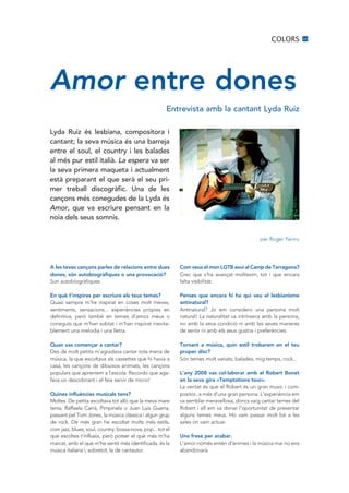 COLORS          15




Amor entre dones
                                                       Entrevista amb la cantant Lyda Ruiz

Lyda Ruiz és lesbiana, compositora i
cantant; la seva música és una barreja
entre el soul, el country i les balades
al més pur estil italià. La espera va ser
la seva primera maqueta i actualment
està preparant el que serà el seu pri·
mer treball discogràfic. Una de les
cançons més conegudes de la Lyda és
Amor, que va escriure pensant en la
noia dels seus somnis.


                                                                                               per Roger Yerrro




A les teves cançons parles de relacions entre dues          Com veus el mon LGTB avui al Camp de Tarragona?
dones, són autobiogràfiques o una provocació?               Crec que s’ha avançat moltíssim, tot i que encara
Son autobiogràfiques.                                       falta visibilitat.

En què t’inspires per escriure els teus temes?              Penses que encara hi ha qui veu el lesbianisme
Quasi sempre m’he inspirat en coses molt meves,             antinatural?
sentiments, sensacions... experiències pròpies en           Antinatural? Jo em considero una persona molt
definitiva, però també en temes d’amics meus o              natural! La naturalitat va intrínseca amb la persona,
coneguts que m’han sobtat i m’han inspirat inevita-         no amb la seva condició ni amb les seves maneres
blement una melodia i una lletra.                           de sentir ni amb els seus gustos i preferències.

Quan vas començar a cantar?                                 Tornant a música, quin estil trobarem en el teu
Des de molt petita m’agradava cantar tota mena de           proper disc?
música, la que escoltava als cassettes que hi havia a       Són temes molt variats; balades, mig temps, rock...
casa, les cançons de dibuixos animats, les cançons
populars que apreníem a l’escola. Recordo que aga-          L’any 2008 vas col·laborar amb el Robert Bonet
fava un desodorant i el feia servir de micro!               en la seva gira «Temptations tour».
                                                            La veritat és que el Robert és un gran music i com-
Quines influències musicals tens?                           positor, a més d’una gran persona. L’experiència em
Moltes. De petita escoltava tot allò que la meva mare       va semblar meravellosa, doncs vaig cantar temes del
tenia, Raffaela Carrà, Pimpinela o Juan Luis Guerra,        Robert i ell em va donar l’oportunitat de presentar
passant pel Tom Jones, la música clàssica i algun grup      alguns temes meus. Ho vam passar molt bé a les
de rock. De més gran he escoltat molts més estils,          sales on vam actuar.
com jazz, blues, soul, country, bossa-nova, pop... tot el
què escoltes t’influeix, però potser el què més m’ha        Una frase per acabar.
marcat, amb el què m’he sentit més identificada, és la      L’amor només entén d’ànimes i la música mai no ens
música italiana i, sobretot, la de cantautor.               abandonarà.
 