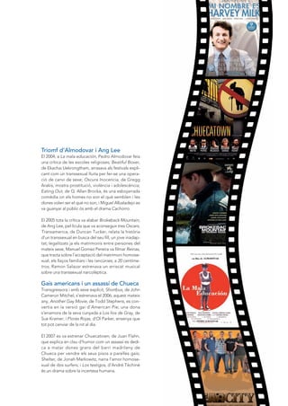 Triomf d’Almodovar i Ang Lee
El 2004, a La mala educación, Pedro Almodovar feia
una crítica de les escoles religioses; Beatiful Boxer,
de Ekachai uekrongtham, arrasava als festivals expli-
cant com un transsexual lluita per fer-se una opera-
ció de canvi de sexe; Oscura Inocencia, de Gregg
Arakis, mostra prostitució, violència i adolescència;
Eating Out, de Q. Allan Brocka, és una esbojarrada
comèdia on els homes no son el què semblen i les
dones volen ser el què no son; i Miguel Albaladejo es
va guanyar al públic ós amb el drama Cachorro.

El 2005 tota la crítica va alabar Brokeback Mountain,
de Ang Lee, pel·lícula que va aconseguir tres Oscars;
Transamerica, de Duncan Tucker, relata la història
d’un transsexual en busca del seu fill, un jove inadap-
tat; legalitzats ja els matrimonis entre persones del
mateix sexe, Manuel Gomez Pereira va filmar Reinas,
que tracta sobre l’acceptació del matrimoni homose-
xual, els llaços familiars i les rancúnies; a 20 centíme-
tros, Ramon Salazar estrenava un arriscat musical
sobre una transsexual narcolèptica.

Gais americans i un assassí de Chueca
Transgressora i amb sexe explícit, Shortbus, de John
Cameron Mitchel, s’estrenava el 2006; aquest mateix
any, Another Gay Movie, de Todd Stephens, es con-
vertia en la versió gai d’American Pie; una dona
s’enamora de la seva cunyada a Los líos de Gray, de
Sue Kramer; i Flores Rojas, d’Ol Parker, ensenya que
tot pot canviar de la nit al dia.

El 2007 es va estrenar Chuecatown, de Juan Flahn,
que explica en clau d’humor com un assassí es dedi-
ca a matar dones grans del barri madrileny de
Chueca per vendre els seus pisos a parelles gais;
Shelter, de Jonah Markowitz, narra l’amor homose-
xual de dos surfers; i Los testigos, d’André Téchiné
és un drama sobre la incertesa humana.
 