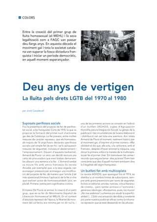 22   COLORS



     Entre la creació del primer grup de
     lluita homosexual (el MEHL) i la seva
     legalització com a FAGC van passar
     deu llargs anys. En aquesta dècada el
     moviment gai i tota la societat catala·
     na van superar la fosca dictadura fran·
     quista i iniciar un període democràtic,
     en aquell moment esperançador.




     Deu anys de vertigen
     La lluita pels drets LGTB del 1970 al 1980

     per Jordi Casadevall




     Suposats perillosos socials                               una de les primeres accions va consistir en l’edició
     Fou la presentació del projecte de llei de perillosi-     d’un butlletí (AGHOIS, sigles d’Agrupación
     tat social, a les franquistes Corts de 1970, la que va    Homófila para la Integración Social). La gènesi de la
     propiciar la formació del primer nucli d’activisme        publicació i les circumstàncies de la seva elaboració
     gai des de Catalunya. La llei preveia, entre moltes       i distribució van ser tota una aventura. Així relata
     mesures de caràcter repressiu, que els homosexu-          Armand de Fluvià el moment, realment històric per
     als majors de 16 anys fossin declarats «perillosos        al moviment gai, d’imprimir el primer número: «Mai
     socials» pel simple fet de ser-ho i se’ls apliquessin     oblidaré el dia que, allà sota, a la carbonera, amb el
     mesures de seguretat, incloses el desterrament i          Francesc, després d’haver entintat la màquina, vaig
     l’empresonament. Davant d’aquesta barbaritat,             donar la primera volta a la maneta de la multicopis-
     Armand de Fluvià i un amic van decidir escriure una       ta per fer el primer clixé. Em tremolaven les cames i
     carta als procuradors que eren bisbes demanant-           recordo que vaig exclamar: alea jacta est! Érem ben
     los afavorir una esmena a la llei. L’Armand també         conscients que des d’aquell moment entràvem dins
     va moure fils amb amics francesos (la revista             la il·legalitat del règim franquista».
     Arcadie, per exemple) que, a la seva vegada, van
     aconseguir pressions per aconseguir una modifica-         Un butlletí fet amb multicopista
     ció del projecte de llei, de manera que l’article 2 (el   La revista AGHOIS, que aparegué fins el 1974, es
     més qüestionat) limitava l’aplicació de la llei a «los    distribuí a un nombre limitat de subscriptors, sem-
     que realicen actos de homosexualidad» (així, en           pre amb grans prevencions per raons de seguretat.
     plural). Primera i petita però significativa victòria.    Incloïa un editorial, articles, notícies, crítica literària i
                                                               de cinema... però també animava a l’activisme i
     El mateix De Fluvià va animar la creació d’un petit       generava ideologia: «Rompamos, pues, los muros!
     grup, que es va fer dir Movimiento Español de             ¡No nos aislemos! Luchemos por eludir la superfici-
     Liberación Homosexual (el MELH). En el context            alidad. […] Sólo una actuación decidida y constante
     d’absoluta repressió de l’època, la llibertat de movi-    por parte nuestra podrá ser eficaz contra la inhuma-
     ment del col·lectiu era mínima per no dir nul·la, i       na represión que se está desatando en las alturas».
 
