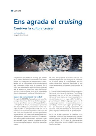 24   COLORS




     Ens agrada el cruising
     Conèixer la cultura cruiser
     per Robert Bonet
     fotografia: Gerard Miravall




     Les persones que practiquen cruising, que estimen           En canvi, a la platja de la Savinosa hem vist una
     d’una manera diferent a la normativa en punts deter-        trentena de persones buscant signes de comunica-
     minats, llocs coneguts quasi sempre de boca-orella,         ció no verbal. Això sí, el cruising segueix sent una
     encara avui en dia pateixen la discriminació social         practica masculina, doncs no hem trobat ni una
     que comporten aquests tipus de contactes. En el             dona. Les lesbianes es busquen altres mètodes de
     millor dels casos reben el qualificatiu de viciosos. I es   relació.
     que fer sexe en un entorn fosc, humit, incòmode i
     amb una higiene relativa, per a certes persones és          A l’intentar preguntar als cruisers què opinen, alguns
     sinònim de perversió, ocultisme i falta de dignitat.        han marxat pitant sense dir res i altres s’han allunyat
                                                                 escridassant-nos per tal de que amaguéssim la
     Signes de comunicació no verbal                             càmera de fotos, i és que el cruiser necessita intimi-
     un equip de COLORS s’ha desplaçat a un parell de            tat, tot i trobar-se en un espai públic. També hem
     paratges de cruising del Camp de Tarragona per              preguntat a veïns del barri; alguns pares ens han dit
     observar què s’hi cou realment. A la platja del Torn,       que passegen criatures i es queixen de que «no es
     a l’Hospitalet de l’Infant, hem detectat la presència       correcte que menors vegin segons quines imatges»,
     dels Mossos d’Esquadra; ells mateixos ens han indi-         tot i que les zones de cruising, especialment a la
     cat que visiten la zona periòdicament, tant per la          Savinosa, acostumen a ser llocs de difícil accés, com
     perillositat que implica la presencia de la via del         penya-segats o indrets apartats de qualsevol camí.
     tren com per la possibilitat que s’hi produeixen
     alguns delictes com petits furts. «Molts gais se sen-       En tot cas, el què si preocupa als col·lectius LGTB
     ten mes segurs al saber que venim, tot i que escam-         respecte al cruising no són «segons quines imatges»
     pen la boira si ens veuen arribar», expliquen. Quan         sinó els possibles contagis de malalties de transmis-
     hem anat a la zona hi havia set cotxes aparcats, i en       sió sexual, doncs als 155 punts de trobada de sexe
     el moment que ha aparegut la policia, quatre han            anònim detectats al territori català hi ha una certa
     marxat.                                                     fragilitat sanitària.
 