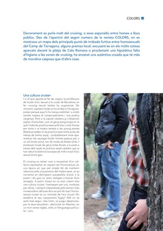 COLORS      25




Darrerament es parla molt del cruising, o sexe esporàdic entre homes a llocs
públics. Des de l’aparició del segon numero de la revista COLORS, on es
mostrava un mapa dels principals punts de trobada furtiva entre homosexuals
del Camp de Tarragona, alguna premsa local, excusant·se en els molts cotxes
aparcats davant la platja de Cala Romana o proclamant una hipotètica falta
d’higiene a les zones de cruising, ha encetat una autèntica croada que té més
de moralina casposa que d’altra cosa.




Una cultura cruiser
I si el que agrada es fer de voyeur, la proliferació
de locals d’oci sexual a la ciutat de Barcelona on
fer cruising tancat també ha augmentat. De
moment, aquesta moda no ha arribat a Tarragona,
potser perquè aquí hi ha menys visibilitat i a molts
cercles impera el conservadorisme i una púdica
vergonya. Però a la capital catalana ja s’observen
signes d’activitats, com el gang bang (orgia en la
que l’individu practica sexe amb tres o mes homes
per torns o al mateix temps) o les young parties
(festes privades on es practica sexe entre joves de
menys de trenta anys), i probablement aviat apa-
reixeran els sausage (molts homes passius per a
un sol home actiu), tan de moda als Estats units. I
existeixen locals de glory holes (forats a la paret a
traves dels quals es practica sexe) catalans que ja
han rebut la distinció europea de millor local d’oci
sexual entre gais.

El cruising va néixer com a necessitat d’un col-
lectiu represaliat, en aquest cas l’homosexual, en
una època en que pel simple fet de mantenir
relacions amb una persona del mateix sexe, un es
convertia en delinqüent susceptible d’anar a la
presó i els gais es veien obligats a buscar llocs
amagats. A partir d’aquí es va anar creant tota
una cultura cruiser, interessant per uns, morbosa
per altres, i sempre vilipendiada pels sectors més
conservadors del país Avui es pot dir que l’homo-
sexual cruiser es un nòmada de l’era actual. On
establirà el seu campament fugaç? Allà on se
senti mes segur, mes íntim, on pugui desenvolu-
par la seva sexualitat i afectivitat en llibertat, en
un mon sense regles, amb un llenguatge particu-
lar i únic.
 