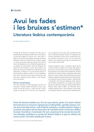 26   COLORS




     Avui les fades
     i les bruixes s’estimen*
     Literatura lèsbica contemporània
     per Sandra Marcos Bonet




     Al llarg de la Història ha plogut molt des que la            de la publicació de la gran obra fundacional del
     poetessa Safo de Lesbos cantés l’amor entre dones,           tema, el Dràcula de Bram Stoker. En aquesta breu
     al qual ella mateixa ha donat nom: amor sàfic o              novel·la, Sheridan Le Fanu narra l’amistad de mar-
     lèsbic, però durant anys d’obscurantisme les dones           cat caràcter homoeròtic entre una noia de bona
     lesbianes cauen en l’oblit fins ben arribat el segle         família i una misteriosa jove que es converteix en la
     xix, quan els poetes francesos posen de moda el              nova inquilina del castell.
     motiu del lesbianisme. Fou Charles Baudelaire qui
     va rescatar el mots Lesbos i Safo per designar les           Hauríem d’esperar, però, a l’ambient artístic de les
     relacions entres dones. La seva obra poètica Les             ciutats de París i Londres de principis del segle xx
     fleurs du mal, que inicialment havia de titular-se Les       per veure com l’escriptura que nombra el desig les-
     lesbiennes, contenia en la seva primera edició el            bià la generen les mateixes dones lesbianes. Al París
     poema Lesbos, dedicat a Safo i a la seva blasfèmia           dels anys vint trobem l’intens cercle literari de la Rive
     (sic), però, juntament amb altres sis poemes més             Gauche, creat al voltant de les llibreries de la Rue
     del recull, aquesta primera edició va ser ràpida-            Odéon propietat d’Adrienne Monnier i Sylvia Beach,
     ment censurada.                                              en el qual es reunien diversos artistes i intel·lectuals,
                                                                  i l’amalgama de relacions lèsbiques entre algunes
     Dones vampiresses                                            de les seves components. En aquests anys apare-
     uns anys més tard, el 1872, aparegué Carmilla, de            gueren les obres de Liane de Pougy, explícitament
     l’escriptor irlandès Joseph Sheridan Le Fanu, que            titulada Idilio sáfico (1901), de Gertrude Stein,
     tracta el mite del vampir, o més aviat de la dona            Colette, Renée Vivien o Djuna Barnes, entre altres.
     vampir, en aquest cas, i ho fa vint-i-cinc anys abans        En aquestes obres les seves autores representaven




     Parlar de literatura lèsbica era, fins als anys setanta, parlar d’un petit reducte
     de la literatura en el qual es representava el desig lèsbic, gairebé sempre a tra·
     vés de la visió dels homes i amb finalitats eròtiques o condemnatòries. Degut a
     la posició secundària de les dones dins de l’escalafó social, la literatura lèsbica
     ha estat minoritària i minoritzada. Per sort, el panorama ha canviat les tres últi·
     mes dècades, prolífiques en producció literària lèsbica, la qual ha reflectit els
     canvis socials i els drets assolits per la dona.

     * Extracte de l’obra Bruixa de dol, de Maria Mercè Marçal.
 