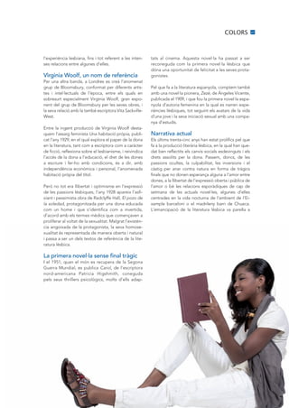 COLORS            27




l’experiència lesbiana, fins i tot referent a les inten-    tats al cinema. Aquesta novel·la ha passat a ser
ses relacions entre algunes d’elles.                        reconeguda com la primera novel·la lèsbica que
                                                            dóna una oportunitat de felicitat a les seves prota-
Virginia Woolf, un nom de referència                        gonistes.
Per una altra banda, a Londres es creà l’anomenat
grup de Bloomsbury, conformat per diferents artis-          Pel que fa a la literatura espanyola, comptem també
tes i intel·lectuals de l’època, entre els quals en         amb una novel·la pionera, Zezé, de Ángeles Vicente,
sobresurt especialment Virginia Woolf, gran expo-           publicada el 1909, i que fou la primera novel·la espa-
nent del grup de Bloomsbury per les seves obres, i          nyola d’autoria femenina en la qual es narren expe-
la seva relació amb la també escriptora Vita Sackville-     riències lèsbiques, tot seguint els avatars de la vida
West.                                                       d’una jove i la seva iniciació sexual amb una compa-
                                                            nya d’estudis.
Entre la ingent producció de Virginia Woolf desta-
quem l’assaig feminista Una habitació pròpia, publi-        Narrativa actual
cat l’any 1929, en el qual explora el paper de la dona      Els últims trenta-cinc anys han estat prolífics pel que
en la literatura, tant com a escriptora com a caràcter      fa a la producció literària lèsbica, en la qual han que-
de ficció, reflexiona sobre el lesbianisme, i reivindica    dat ben reflectits els canvis socials esdevinguts i els
l’accés de la dona a l’educació, el dret de les dones       drets assolits per la dona. Passem, doncs, de les
a escriure i fer-ho amb condicions, és a dir, amb           passions ocultes, la culpabilitat, les inversions i el
independència econòmica i personal, l’anomenada             càstig per anar contra natura en forma de tràgics
habitació pròpia del títol.                                 finals que no donen esperança alguna a l’amor entre
                                                            dones, a la llibertat de l’expressió oberta i pública de
Però no tot era llibertat i optimisme en l’expressió        l’amor o bé les relacions esporàdiques de cap de
de les passions lèsbiques, l’any 1928 apareix l’asfi-       setmana de les actuals novel·les, algunes d’elles
xiant i pessimista obra de Radclyffe Hall, El pozo de       centrades en la vida nocturna de l’ambient de l’Ei-
la soledad, protagonitzada per una dona educada             xample barceloní o el madrileny barri de Chueca.
com un home i que s’identifica com a invertida,             L’emancipació de la literatura lèsbica va parella a
d’acord amb els termes mèdics que començaven a
proliferar al voltat de la sexualitat. Malgrat l’existèn-
cia angoixada de la protagonista, la seva homose-
xualitat és representada de manera oberta i natural
i passa a ser un dels textos de referència de la lite-
ratura lèsbica.

La primera novel·la sense final tràgic
I el 1951, quan el món es recupera de la Segona
Guerra Mundial, es publica Carol, de l’escriptora
nord-americana Patricia Higshmith, coneguda
pels seus thrillers psicològics, molts d’ells adap-
 