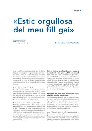 COLORS           5




«Estic orgullosa
del meu fill gai»
per Josep Maria Llauradó
+ info: www.ampgil.org
        tarragona@ampgil.org                                               Entrevista amb Esther Nolla




seguir que hi hagi autoacceptació, que els fills no          Quin és el primer consell que donaries a uns pares
hagin de passar aquest tràngol amb dubtes i angoi-           que acaben de saber que el seu fill és homosexual?
xes, com si fossis en un pou. Per sort, ara tenen            Que parlin amb pares d’homosexuals, que es diri-
l’avantatge de poder-se confessar homosexuals als            geixin a l’AMPGYL, que el tema no es converteixi en
catorze anys, però molts segueixen sense autoac-             un tabú, res de silenci. A una família, els nanos
ceptar-se del tot, i aquí els pares hi juguen un paper       poden arribar a percebre que hi ha fills de primer i
molt important. Cal molta comunicació i fugir dels           de segon ordre, i que els rangs obeeixen a la seva
silencis.                                                    orientació sexual, ja que es parla de la relació hete-
                                                             rosexual d’un d’ells i no de l’homosexual de l’altre.
El silenci destrueix les famílies?                           Cal saber que aquestes situacions incòmodes no fan
I tant. El silenci elimina l’altre amb la ignorància, i      cap bé ni als pares ni als fills.
s’esdevenen dues categories dins la casa. Que els
pares acceptin l’homosexualitat del seu fill o la seva       En general, els pares tenen una actitud d’accep-
filla però que no en parlin no és un canvi, ho és que        tació dels seus fills homosexuals?
parlin amb els seus fills amb plena naturalitat, inde-       No es tracta d’acceptació! Quan el fill decideix jugar
pendentment de si són homos o heteros.                       a tennis i no a futbol no ho acceptes, l’ajudes a què
                                                             sigui feliç amb allò que ha triat, comparteixes la seva
Com se us va ocórrer fundar l’associació?                    afició. Doncs amb l’orientació sexual hauria de pas-
En el meu cas, òbviament, hi va tenir molt a veure el        sar el mateix, els pares han de fer possible que l’ho-
fet de tenir un fill gai, i la necessitat de saber què era   mosexualitat del fill sigui tan objecte de socialització
el que li passava. A mi ningú m’havia explicat mai           com ho seria la seva heterosexualitat.
com de dur era per a una persona l’autoacceptació
de la sexualitat si aquesta s’allunyava dels rols esta-      Què troben els pares de gais o lesbianes en arri-
blerts a la societat. Després de viure-ho, vaig tenir        bar a la vostra associació?
clar que calia que els pares tinguessin un espai             Sobretot, el que aprenen és a compartir, a parlar
comú on poder compartir les seves experiències i             dels seus fills amb naturalitat, a valorar la situació en
preocupacions.                                               plena igualtat amb la resta de mares i pares. Volem
 