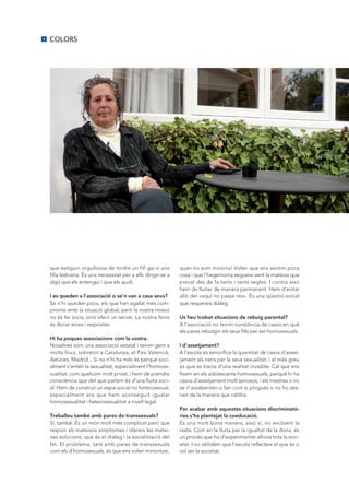 6   COLORS




    que estiguin orgullosos de tindre un fill gai o una         quan no som minoria! Volen que ens sentim poca
    filla lesbiana. És una necessitat per a ells dirigir-se a   cosa i que l’hegemonia segueixi sent la mateixa que
    algú que els entengui i que els ajudi.                      preval des de fa tants i tants segles. I contra això
                                                                hem de lluitar de manera permanent. Hem d’evitar
    I es queden a l’associació o se’n van a casa seva?          allò del «aquí no passa res». És una qüestió social
    Se n’hi queden pocs, els que han agafat més com-            que requereix diàleg.
    promís amb la situació global, però la nostra missió
    no és fer socis, sinó oferir un servei. La nostra feina     Us heu trobat situacions de rebuig parental?
    és donar eines i respostes.                                 A l’associació no tenim constància de casos en què
                                                                els pares rebutgin els seus fills per ser homosexuals.
    Hi ha poques associacions com la vostra.
    Nosaltres som una associació estatal i tenim gent a         I d’assetjament?
    molts llocs, sobretot a Catalunya, el País Valencià,        A l’escola és terrorífica la quantitat de casos d’asset-
    Astúries, Madrid... Si no n’hi ha més és perquè soci-       jament als nens per la seva sexualitat, i el més greu
    alment s’entén la sexualitat, especialment l’homose-        és que es tracta d’una realitat invisible. Cal que ens
    xualitat, com quelcom molt privat, i hem de prendre         fixem en els adolescents homosexuals, perquè hi ha
    consciència que del que parlem és d’una lluita soci-        casos d’assetjament molt seriosos, i els mestres o no
    al. Hem de construir un espai social no heterosexual,       se n’assabenten o fan com si plogués o no ho ate-
    especialment ara que hem aconseguit igualar                 nen de la manera que caldria.
    homosexualitat i heterosexualitat a nivell legal.
                                                                Per acabar amb aquestes situacions discriminatò-
    Treballeu també amb pares de transsexuals?                  ries s’ha plantejat la coeducació.
    Sí, també. És un món molt més complicat però que            És una molt bona manera, això sí, no excloent la
    respon als mateixos símptomes i ofereix les matei-          resta. Com en la lluita per la igualtat de la dona, és
    xes solucions, que és el diàleg i la socialització del      un procés que ha d’experimentar alhora tota la soci-
    fet. El problema, tant amb pares de transsexuals            etat. I no oblidem que l’escola reflecteix el que és o
    com els d’homosexuals, és que ens volen minoritzar,         vol ser la societat.
 