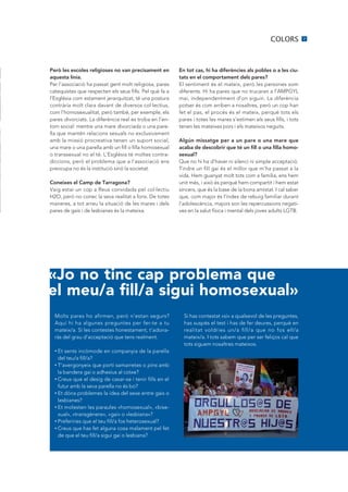 COLORS           7




Però les escoles religioses no van precisament en        En tot cas, hi ha diferències als pobles o a les ciu-
aquesta línia.                                           tats en el comportament dels pares?
Per l’associació ha passat gent molt religiosa, pares    El sentiment és el mateix, però les persones som
catequistes que respecten els seus fills. Pel què fa a   diferents. Hi ha pares que no trucaran a l’AMPGYL
l’Església com estament jerarquitzat, té una postura     mai, independentment d’on siguin. La diferència
contrària molt clara davant de diversos col·lectius,     potser és com arriben a nosaltres, però un cop han
com l’homosexualitat, però també, per exemple, els       fet el pas, el procés és el mateix, perquè tots els
pares divorciats. La diferència real es troba en l’en-   pares i totes les mares s’estimen els seus fills, i tots
torn social: mentre una mare divorciada o una pare-      tenen les mateixes pors i els mateixos neguits.
lla que mantén relacions sexuals no exclusivament
amb la missió procreativa tenen un suport social,        Algún missatge per a un pare o una mare que
una mare o una parella amb un fill o filla homosexual    acaba de descobrir que té un fill o una filla homo-
o transsexual no el té. L’Església té moltes contra-     sexual?
diccions, però el problema que a l’associació ens        Que no hi ha d’haver ni silenci ni simple acceptació.
preocupa no és la institució sinó la societat.           Tindre un fill gai és el millor que m’ha passat a la
                                                         vida. Hem guanyat molt tots com a família, ens hem
Coneixes el Camp de Tarragona?                           unit més, i això és perquè hem compartit i hem estat
Vaig estar un cop a Reus convidada pel col·lectiu        sincers, que és la base de la bona amistat. I cal saber
H2O, però no conec la seva realitat a fons. De totes     que, com major és l’índex de rebuig familiar durant
maneres, a tot arreu la situació de les mares i dels     l’adolescència, majors son les repercussions negati-
pares de gais i de lesbianes és la mateixa.              ves en la salut física i mental dels joves adults LGTB.




«Jo no tinc cap problema que
el meu/a fill/a sigui homosexual»
  Molts pares ho afirmen, però n’estan segurs?             Si has contestat «sí» a qualsevol de les preguntes,
  Aquí hi ha algunes preguntes per fer-te a tu             has suspès el test i has de fer deures, perquè en
  mateix/a. Si les contestes honestament, t’adona-         realitat voldries un/a fill/a que no fos ell/a
  ràs del grau d’acceptació que tens realment.             mateix/a. I tots sabem que per ser feliços cal que
                                                           tots siguem nosaltres mateixos.
  • Et sents incòmode en companyia de la parella
    del teu/a fill/a?
  • T’avergonyeix que porti samarretes o pins amb

    la bandera gai o adhesius al cotxe?
  • Creus que el desig de casar-se i tenir fills en el

    futur amb la seva parella no és bo?
  • Et dóna problemes la idea del sexe entre gais o

    lesbianes?
  • Et molesten les paraules «homosexual», «bise-

    xual», «transgènere», «gai» o «lesbiana»?
  • Preferiries que el teu fill/a fos heterosexual?

  • Creus que has fet alguna cosa malament pel fet

    de que el teu fill/a sigui gai o lesbiana?
 
