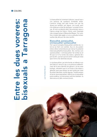 8   COLORS



Entre les dues voreres:                        La bisexualitat és l’orientació afectiva i sexual cap a



bisexuals a Tarragona
                                               una persona de qualsevol d’ambdós sexes.
                                               L’atracció d’algú tant pels homes com per les
                                               dones pot semblar, per alguns, una moda, però
                                               s’ha observat a totes les èpoques i societats huma-
                                               nes. Al món occidental estan documentats casos a
                                               l’època antiga de Grècia i Roma, amb l’exemple
                                               més conegut potser d’Alexandre Magne. Tot i això,
                                               fins a mitjans dels segle xx no es va estudiar la bise-
                                               xualitat des del punt de vista científic.

                                               Bisexualitat, pansexualitat,
                                               omnisexualitat i polisexualitat
                                               Tot i que el concepte «bisexualitat» sembla clar, no
                                               tot és tan fàcil com sembla. Avui en dia podem
                                               trobar altres nomenclatures per trencar la polaritat
                                               heterosexualitat/homosexualitat. Així, termes com
                                               «pansexualitat» i «omnisexualitat» fan èmfasi en el
                                               fet que no hi ha només dos sexes o gèneres (bi-)
                                               per escollir, i pot ser que ens sentim atrets per totes
                                               (pan-/omni-) les identitats sexuals.

                                               La «polisexualitat», per altra banda, es refereix a qui
                                               sent afecció i atracció cap a una persona indiferent-
                                               ment de la seva identitat de gènere o el seu sexe
                          per Humbert Burcet




                                               biològic, admetent que no es limita a dos sexes o
                                               gèneres, però que tampoc se sent atreta per totes
                                               les altres identitats, només algunes. També existeix
                                               el terme «pomosexualitat» referint-se a la sexualitat
                                               post-moderna i el trencament amb les dualitats i la
                                               deconstrucció dels contraris binaris.
 