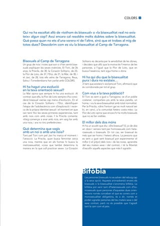 COLORS          9




Qui no ha escoltat allò de «tothom és bisexual» o «la bisexualitat real no exis·
teix» algun cop? Avui encara cal resoldre molts dubtes sobre la bisexualitat.
Què passa quan no ets d’una vorera ni de l’altre, sinó que et trobes al mig de
totes dues? Descobrim com es viu la bisexualitat al Camp de Tarragona.




Bisexuals al Camp de Tarragona                            Solitario es decanta per la sensibilitat de les dones,
un grup de nois i noies que son o s’han sentit bise-      i decideix que allò que la motiva és l’interior de les
xuals expliquen les seves vivències. El Toni, de 26       persones, a l’igual que la Flor de Loto, que en
anys, la Priscila, de 30, la Corazón Solitario, de 23,    busca l’essència, tant sigui home o dona.
la Flor de Loto, de 37, l’Eloi, de 21, la Mar, de 30, i
el Javi, de 28, tots ells veïns de Tarragona, Reus,       Hi ha qui diu que la bisexualitat
Salou i Torredembarra han parlat amb COLORS.              pura i dura no existeix…
                                                          «I tant que existeix!» exclama el Toni, afirmació que
Hi ha hagut una evolució                                  és corroborada per tot el grup.
en la teva orientació sexual?
La Mar opina que sempre hi ha una evolució. Al            Com vius a la teva població?
contrari que ella, la Flor de Loto sempre s’ha consi-     El Toni es sent a gust a Tarragona; ve d’un poble
derat bisexual «sense cap mena d’evolució». En el         costaner, comparteix pis amb la seva parella, un
cas de la Corazón Solitario i l’Eloi, identifiquen        home, i viu la seva bisexualitat amb total normalitat.
l’etapa de l’adolescència com d’exploració i recer-       Per la Priscila, «dins l’entorn gai es molt natural ser
ca de la pròpia identitat sexual i el moment en que       bi, en canvi, a la comunitat hetero costa més». La
van tenir lloc les seves primeres experiències, tant      Flor de Loto opina que encara hi ha molts bisexuals
amb nois com amb noies. I la Priscila comenta:            que no es fan visibles.
«Vaig començar a anar amb nois, em vaig liar amb
una noia, i ara no tinc preferències».                    El millor dels dos móns
                                                          Hi ha un acudit que diu: «Ets bisexual? Sí, jo de dos
Què determina que vagis                                   en dos»< serveix tant per homosexuals com hete-
amb un noi o amb una noia?                                rosexuals o bisexuals. En tot cas, ser bisexual és
Tant pel Toni com pel Javi ho marca el moment i           més que ser homo i hetero alhora. La persona que
l’atracció. La Priscila, quan busca feminitat cerca       es sent a gust sent bisexual pot experimentar el
una noia, mentre que en els homes hi busca la             millor (i el pitjor) dels nois i de les noies, aprendre
metrosexualitat, «cosa que també determina la             del seu mateix sexe i del contrari, i té la llibertat
manera en la que vull practicar sexe». La Corazón         d’escollir aquells aspectes que més li agradin.




                                                          Bifòbia
                                                            Les persones bisexuals no es salven del rebuig cap
                                                            a la seva opció. Aquesta animadversió envers els
                                                            bisexuals o la bisexualitat s’anomena bifòbia. La
                                                            bifòbia pot venir tant d’heterosexuals com d’ho-
                                                            mosexuals quan persones d’aquestes dues orien-
                                                            tacions només conceben el que es coneix com a
                                                            monosexualitat obligatòria, és a dir, només et
                                                            poden agradar persones del teu mateix sexe o del
                                                            sexe contrari, però no és possible que t’agradi
                                                            tant la carn com el peix.
 