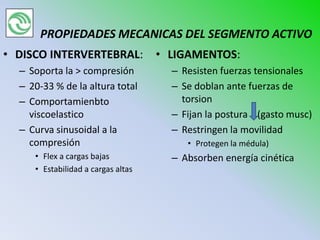 PROPIEDADES MECANICAS DEL SEGMENTO ACTIVO
• DISCO INTERVERTEBRAL:             • LIGAMENTOS:
  – Soporta la > compresión           – Resisten fuerzas tensionales
  – 20-33 % de la altura total        – Se doblan ante fuerzas de
  – Comportamienbto                     torsion
    viscoelastico                     – Fijan la postura (gasto musc)
  – Curva sinusoidal a la             – Restringen la movilidad
    compresión                           • Protegen la médula)
     • Flex a cargas bajas            – Absorben energía cinética
     • Estabilidad a cargas altas
 