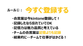 今すぐ登録する
・合言葉は今kintone登録して！
・記録したなら忘れていてOK
・記憶力は魅力品質と考えている
・チームの合言葉は記憶よりも記録
・結果的に…チームで仕事がはかどる！
ルール①：
 