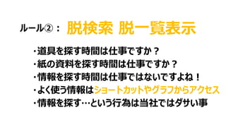 脱検索 脱一覧表示
・道具を探す時間は仕事ですか？
・紙の資料を探す時間は仕事ですか？
・情報を探す時間は仕事ではないですよね！
・よく使う情報はショートカットやグラフからアクセス
・情報を探す…という行為は当社ではダサい事
ルール②：
 