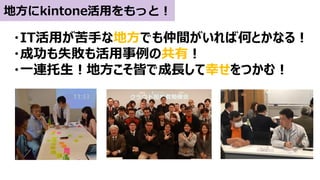 地方にkintone活用をもっと！
・IT活用が苦手な地方でも仲間がいれば何とかなる！
・成功も失敗も活用事例の共有！
・一連托生！地方こそ皆で成長して幸せをつかむ！
 