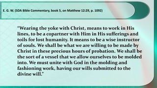 “Wearing the yoke with Christ, means to work in His
lines, to be a copartner with Him in His sufferings and
toils for lost humanity. It means to be a wise instructor
of souls. We shall be what we are willing to be made by
Christ in these precious hours of probation. We shall be
the sort of a vessel that we allow ourselves to be molded
into. We must unite with God in the molding and
fashioning work, having our wills submitted to the
divine will.”
E. G. W. (SDA Bible Commentary, book 5, on Matthew 12:29, p. 1092)
 
