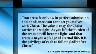 “You are safe only as, in perfect submission
and obedience, you connect yourselves
with Christ. The yoke is easy, for Christ
carries the weight. As you lift the burden of
the cross, it will become light; and that
cross is to you a pledge of eternal life. It is
the privilege of each to follow gladly after
Christ.”
E. G. W. (Sons and Daughters of God, March 15)
 