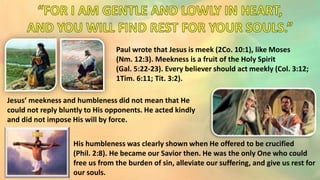 Paul wrote that Jesus is meek (2Co. 10:1), like Moses
(Nm. 12:3). Meekness is a fruit of the Holy Spirit
(Gal. 5:22-23). Every believer should act meekly (Col. 3:12;
1Tim. 6:11; Tit. 3:2).
His humbleness was clearly shown when He offered to be crucified
(Phil. 2:8). He became our Savior then. He was the only One who could
free us from the burden of sin, alleviate our suffering, and give us rest for
our souls.
Jesus’ meekness and humbleness did not mean that He
could not reply bluntly to His opponents. He acted kindly
and did not impose His will by force.
 