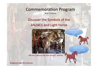 Commemora'on	
  Program	
  
Year	
  3	
  History	
  
Mudgeeraba	
  Light	
  Horse	
  Museum	
  
Hey	
  Woody,	
  What	
  
do	
  the	
  symbols	
  
mean?	
  
They	
  are	
  reminders	
  
of	
  who	
  the	
  ANZACs	
  
were	
  and	
  what	
  they	
  
did	
  
‘Where’s	
  Woody	
  the	
  War	
  Horse?’	
  ac'vity	
  
Discover	
  the	
  Symbols	
  of	
  the	
  
ANZACS	
  and	
  Light	
  Horse	
  
 