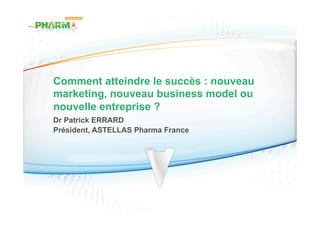 Comment atteindre le succès : nouveau
marketing, nouveau business model ou
nouvelle entreprise ?
Dr Patrick ERRARD
Président, ASTELLAS Pharma France
 