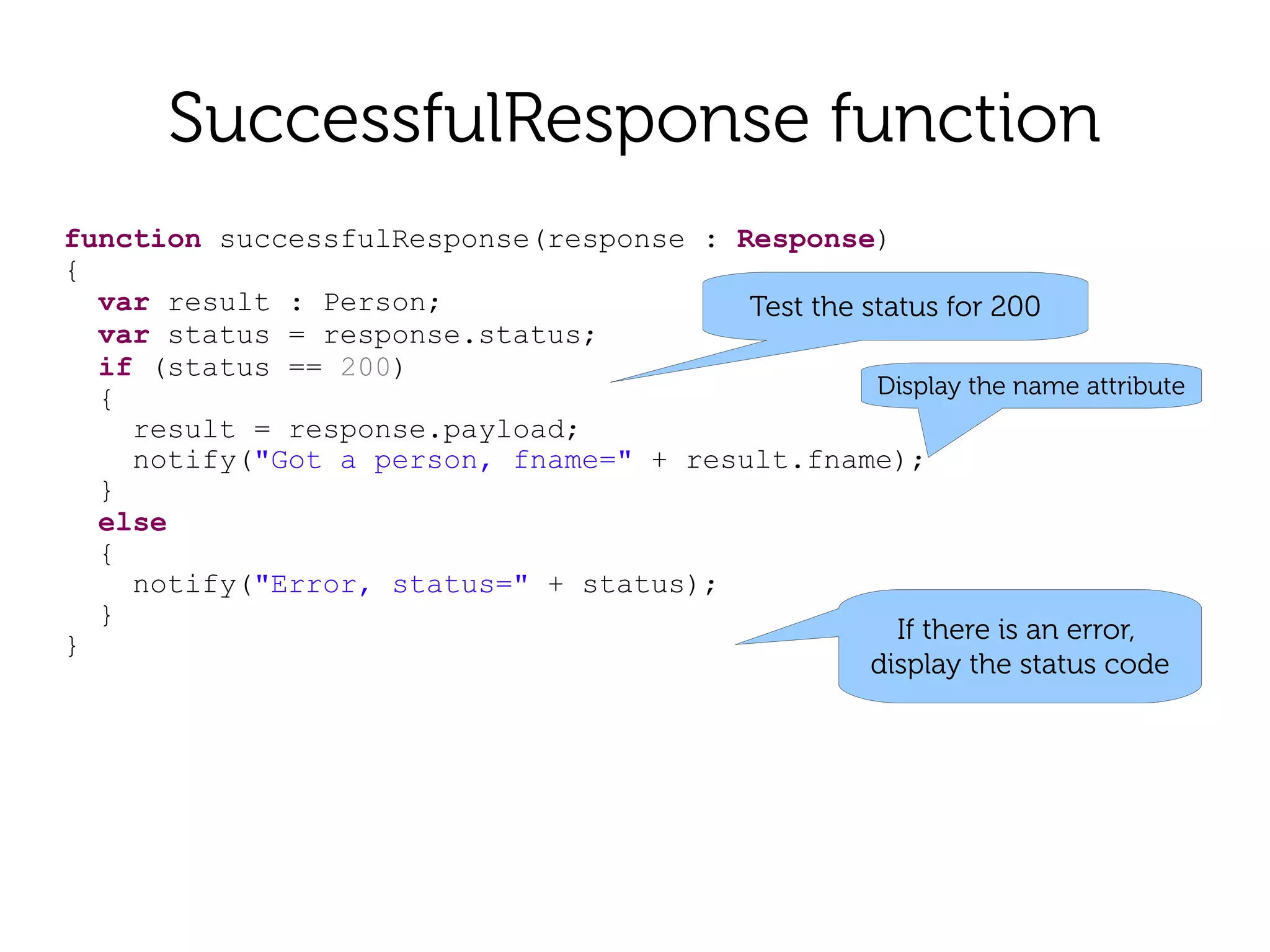 SuccessfulResponse function
function successfulResponse(response : Response)
{
  var result : Person;                  Test the status for 200
  var status = response.status;
  if (status == 200)
  {                                               Display the name attribute
    result = response.payload;
    notify("Got a person, fname=" + result.fname);
  }
  else
  {
    notify("Error, status=" + status);
  }
                                                    If there is an error,
}
                                                  display the status code
 