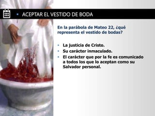  La justicia de Cristo.
 Su carácter inmaculado.
 El carácter que por la fe es comunicado
a todos los que lo aceptan como su
Salvador personal.
En la parábola de Mateo 22, ¿qué
representa el vestido de bodas?
 ACEPTAR EL VESTIDO DE BODA
 