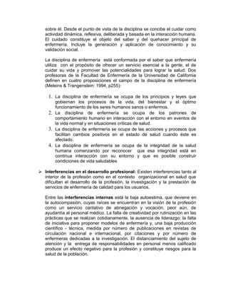 sobre él. Desde el punto de vista de la disciplina se concibe el cuidar como
actividad dinámica, reflexiva, deliberada y basada en la interacción humana.
El cuidado constituye el objeto del saber y del quehacer principal de
enfermería. Incluye la generación y aplicación de conocimiento y su
validación social.
La disciplina de enfermería está conformada por el saber que enfermería
utiliza con el propósito de ofrecer un servicio esencial a la gente, el de
cuidar su vida y promover las potencialidades para lograr la salud. Dos
profesoras de la Facultad de Enfermería de la Universidad de California
definen en cuatro proposiciones el campo de la disciplina de enfermería
(Meleins & Trangenstein: 1994, p255):
1. La disciplina de enfermería se ocupa de los principios y leyes que
gobiernan los procesos de la vida, del bienestar y el óptimo
funcionamiento de los seres humanos sanos o enfermos.
2. La disciplina de enfermería se ocupa de los patrones de
comportamiento humano en interacción con el entorno en eventos de
la vida normal y en situaciones críticas de salud.
3. La disciplina de enfermería se ocupa de las acciones y procesos que
facilitan cambios positivos en el estado de salud cuando éste es
afectado.
4. La disciplina de enfermería se ocupa de la integridad de la salud
humana comenzando por reconocer que esa integridad está en
continua interacción con su entorno y que es posible construir
condiciones de vida saludables
 Interferencias en el desarrollo profesional: Existen interferencias tanto al
interior de la profesión como en el contexto organizacional en salud que
dificultan el desarrollo de la profesión, la investigación y la prestación de
servicios de enfermería de calidad para los usuarios.
Entre las interferencias internas está la baja autoestima, que deviene en
la autocompasión, cuyas raíces se encuentran en la visión de la profesión
como un servicio caritativo de abnegación y vocación, peor aún, de
ayudantía al personal médico. La falta de creatividad por rutinización en las
prácticas que se realizan cotidianamente, la ausencia de liderazgo; la falta
de iniciativa para proponer modelos de enfermería y, una baja producción
científico - técnica, medida por número de publicaciones en revistas de
circulación nacional e internacional, por citaciones y por número de
enfermeras dedicadas a la investigación. El distanciamiento del sujeto de
atención y la entrega de responsabilidades en personal menos calificado
produce un efecto negativo para la profesión y constituye riesgos para la
salud de la población.
 