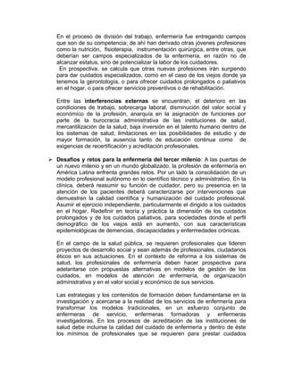 En el proceso de división del trabajo, enfermería fue entregando campos
que son de su competencia; de ahí han derivado otras jóvenes profesiones
como la nutrición, fisioterapia, instrumentación quirúrgica, entre otras, que
deberían ser campos especializados de la enfermería, en razón no de
alcanzar estatus, sino de potencializar la labor de los cuidadores.
En prospectiva, se calcula que otras nuevas profesiones irán surgiendo
para dar cuidados especializados, como en el caso de los viejos donde ya
tenemos la gerontología, o para ofrecer cuidados prolongados o paliativos
en el hogar, o para ofrecer servicios preventivos o de rehabilitación.
Entre las interferencias externas se encuentran; el deterioro en las
condiciones de trabajo, sobrecarga laboral, disminución del valor social y
económico de la profesión, anarquía en la asignación de funciones por
parte de la burocracia administrativa de las instituciones de salud,
mercantilización de la salud, baja inversión en el talento humano dentro de
los sistemas de salud, limitaciones en las posibilidades de estudio y de
mayor formación, la ausencia tanto de educación continua como de
exigencias de recertificación y acreditación profesionales.
 Desafíos y retos para la enfermería del tercer milenio: A las puertas de
un nuevo milenio y en un mundo globalizado, la profesión de enfermería en
América Latina enfrenta grandes retos. Por un lado la consolidación de un
modelo profesional autónomo en lo científico técnico y administrativo. En la
clínica, deberá reasumir su función de cuidador, pero su presencia en la
atención de los pacientes deberá caracterizarse por intervenciones que
demuestren la calidad científica y humanización del cuidado profesional.
Asumir el ejercicio independiente, particularmente el dirigido a los cuidados
en el hogar. Redefinir en teoría y práctica la dimensión de los cuidados
prolongados y de los cuidados paliativos, para sociedades donde el perfil
demográfico de los viejos está en aumento, con sus características
epidemiológicas de demencias, discapacidades y enfermedades crónicas.
En el campo de la salud pública, se requieren profesionales que lideren
proyectos de desarrollo social y sean además de profesionales, ciudadanos
éticos en sus actuaciones. En el contexto de reforma a los sistemas de
salud, los profesionales de enfermería deben hacer prospectiva para
adelantarse con propuestas alternativas en modelos de gestión de los
cuidados, en modelos de atención de enfermería, de organización
administrativa y en el valor social y económico de sus servicios.
Las estrategias y los contenidos de formación deben fundamentarse en la
investigación y acercarse a la realidad de los servicios de enfermería para
transformar los modelos tradicionales, en un esfuerzo conjunto de
enfermeras de servicio, enfermeras formadoras y enfermeras
investigadoras. En los procesos de acreditación de las instituciones de
salud debe incluirse la calidad del cuidado de enfermería y dentro de éste
los mínimos de profesionales que se requieren para prestar cuidados
 