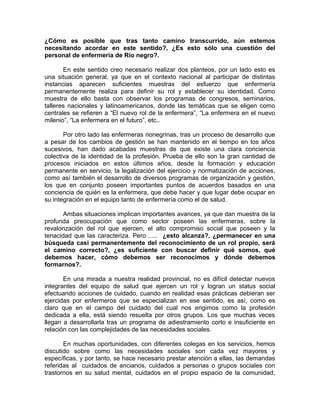 ¿Cómo es posible que tras tanto camino transcurrido, aún estemos
necesitando acordar en este sentido?, ¿Es esto sólo una cuestión del
personal de enfermería de Río negro?.
En este sentido creo necesario realizar dos planteos, por un lado esto es
una situación general, ya que en el contexto nacional al participar de distintas
instancias aparecen suficientes muestras del esfuerzo que enfermería
permanentemente realiza para definir su rol y establecer su identidad. Como
muestra de ello basta con observar los programas de congresos, seminarios,
talleres nacionales y latinoamericanos, donde las temáticas que se eligen como
centrales se refieren a “El nuevo rol de la enfermera”, “La enfermera en el nuevo
milenio”, “La enfermera en el futuro”, etc..
Por otro lado las enfermeras rionegrinas, tras un proceso de desarrollo que
a pesar de los cambios de gestión se han mantenido en el tiempo en los años
sucesivos, han dado acabadas muestras de que existe una clara conciencia
colectiva de la identidad de la profesión. Prueba de ello son la gran cantidad de
procesos iniciados en estos últimos años, desde la formación y educación
permanente en servicio, la legalización del ejercicio y normatización de acciones,
como así también el desarrollo de diversos programas de organización y gestión,
los que en conjunto poseen importantes puntos de acuerdos basados en una
conciencia de quién es la enfermera, que debe hacer y que lugar debe ocupar en
su integración en el equipo tanto de enfermería como el de salud.
Ambas situaciones implican importantes avances, ya que dan muestra de la
profunda preocupación que como sector poseen las enfermeras, sobre la
revalorización del rol que ejercen, el alto compromiso social que poseen y la
tenacidad que las caracteriza. Pero…... ¿esto alcanza?, ¿permanecer en una
búsqueda casi permanentemente del reconocimiento de un rol propio, será
el camino correcto?, ¿es suficiente con buscar definir qué somos, qué
debemos hacer, cómo debemos ser reconocimos y dónde debemos
formarnos?.
En una mirada a nuestra realidad provincial, no es difícil detectar nuevos
integrantes del equipo de salud que ejercen un rol y logran un status social
efectuando acciones de cuidado, cuando en realidad esas prácticas debieran ser
ejercidas por enfermeros que se especializan en ese sentido, es así, como es
claro que en el campo del cuidado del cual nos erigimos como la profesión
dedicada a ella, está siendo resuelta por otros grupos. Los que muchas veces
llegan a desarrollarla tras un programa de adiestramiento corto e insuficiente en
relación con las complejidades de las necesidades sociales.
En muchas oportunidades, con diferentes colegas en los servicios, hemos
discutido sobre como las necesidades sociales son cada vez mayores y
específicas, y por tanto, se hace necesario prestar atención a ellas, las demandas
referidas al cuidados de ancianos, cuidados a personas o grupos sociales con
trastornos en su salud mental, cuidados en el propio espacio de la comunidad,
 