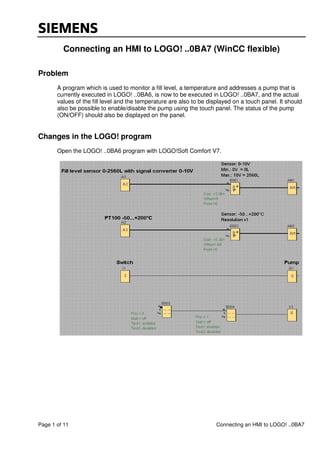 Page 1 of 11 Connecting an HMI to LOGO! ..0BA7
Connecting an HMI to LOGO! ..0BA7 (WinCC flexible)
Problem
A program which is used to monitor a fill level, a temperature and addresses a pump that is
currently executed in LOGO! ..0BA6, is now to be executed in LOGO! ..0BA7, and the actual
values of the fill level and the temperature are also to be displayed on a touch panel. It should
also be possible to enable/disable the pump using the touch panel. The status of the pump
(ON/OFF) should also be displayed on the panel.
Changes in the LOGO! program
Open the LOGO! ..0BA6 program with LOGO!Soft Comfort V7.
 