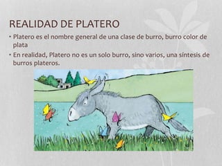 REALIDAD DE PLATERO
• Platero es el nombre general de una clase de burro, burro color de
plata
• En realidad, Platero no es un solo burro, sino varios, una síntesis de
burros plateros.
 