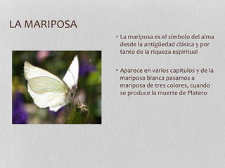 LA MARIPOSA
• La mariposa es el símbolo del alma
desde la antigüedad clásica y por
tanto de la riqueza espiritual
• Aparece en varios capítulos y de la
mariposa blanca pasamos a
mariposa de tres colores, cuando
se produce la muerte de Platero
 