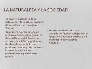 LA NATURALEZA Y LA SOCIEDAD
• La muerte, enseñanza de la
naturaleza, y la injusticia, producto
de la sociedad, se conjugan en
Platero.
• La primera expresa la falta de
armonía universal; la segunda, el
desequilibrio social. En último
término, es la falta de perfección,
de ideal, de armonía, lo que
preside el mundo, y precisamente
la armonía y el ideal son
pretensiones a que dirige su
poesía.
• De esta contradicción nace su
ansia de perfección, reflejada en el
lenguaje elaborado y poético para
cubrir las imperfecciones
naturales.
 