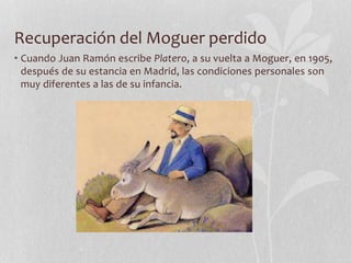 Recuperación del Moguer perdido
• Cuando Juan Ramón escribe Platero, a su vuelta a Moguer, en 1905,
después de su estancia en Madrid, las condiciones personales son
muy diferentes a las de su infancia.
 