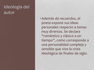 Ideología del
autor
•Además de recuerdos, el
poeta expone sus ideas
personales respecto a temas
muy diversos. Se declara
“romántico y clásico a un
tiempo”, como corresponde a
una personalidad compleja y
sensible que vive la crisis
ideológica de finales de siglo.
 