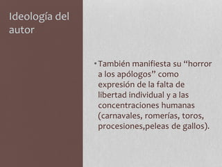 Ideología del
autor
•También manifiesta su “horror
a los apólogos” como
expresión de la falta de
libertad individual y a las
concentraciones humanas
(carnavales, romerías, toros,
procesiones,peleas de gallos).
 