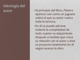 Ideología del
autor •Al principio del libro, Platero
aparece casi como un juguete
sobre el que su autor vuelca
toda la ternura.
•En él se puede adivinar
todavía la complejidad de
todo cuanto va adquiriendo
después a medida que crece
su relación con el autor y éste
se proyecta totalmente en él
según avanza la obra
 
